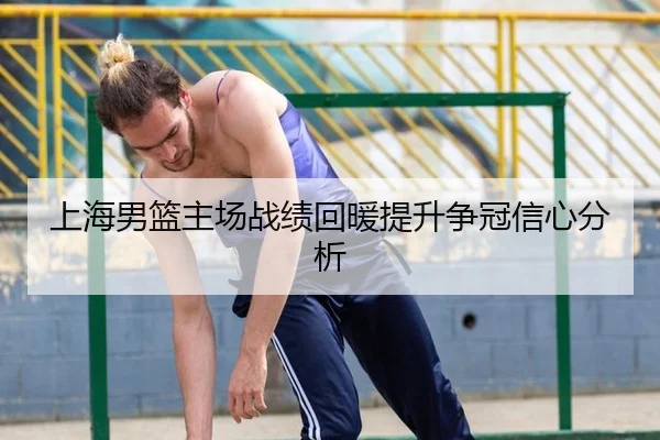 上海男篮主场战绩回暖提升争冠信心分析